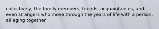 collectively, the family members, friends, acquaintances, and even strangers who move through the years of life with a person, all aging together