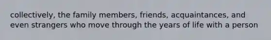 collectively, the family members, friends, acquaintances, and even strangers who move through the years of life with a person