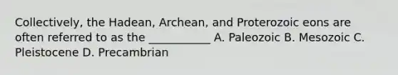 Collectively, the Hadean, Archean, and Proterozoic eons are often referred to as the ___________ A. Paleozoic B. Mesozoic C. Pleistocene D. Precambrian