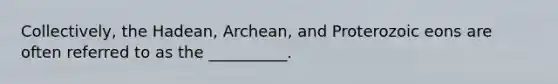 Collectively, the Hadean, Archean, and Proterozoic eons are often referred to as the __________.