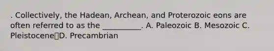 . Collectively, the Hadean, Archean, and Proterozoic eons are often referred to as the __________. A. Paleozoic B. Mesozoic C. PleistoceneD. Precambrian