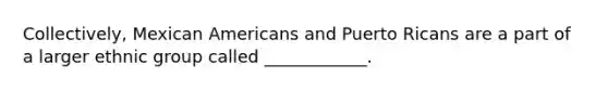 Collectively, Mexican Americans and Puerto Ricans are a part of a larger ethnic group called ____________.