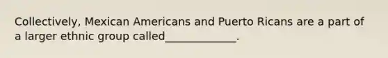 Collectively, Mexican Americans and Puerto Ricans are a part of a larger ethnic group called_____________.