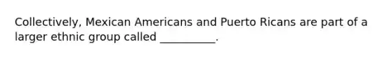 Collectively, Mexican Americans and Puerto Ricans are part of a larger ethnic group called __________.