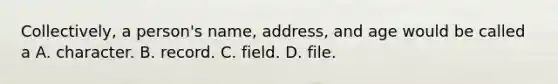 Collectively, a person's name, address, and age would be called a A. character. B. record. C. field. D. file.