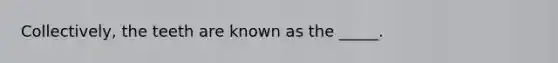 Collectively, the teeth are known as the _____.