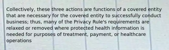 Collectively, these three actions are functions of a covered entity that are necessary for the covered entity to successfully conduct business; thus, many of the Privacy Rule's requirements are relaxed or removed where protected health information is needed for purposes of treatment, payment, or healthcare operations