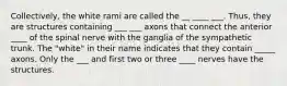 Collectively, the white rami are called the __ ____ ___. Thus, they are structures containing ___ ___ axons that connect the anterior ____ of the spinal nerve with the ganglia of the sympathetic trunk. The "white" in their name indicates that they contain _____ axons. Only the ___ and first two or three ____ nerves have the structures.