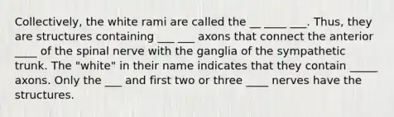 Collectively, the white rami are called the __ ____ ___. Thus, they are structures containing ___ ___ axons that connect the anterior ____ of the spinal nerve with the ganglia of the sympathetic trunk. The "white" in their name indicates that they contain _____ axons. Only the ___ and first two or three ____ nerves have the structures.