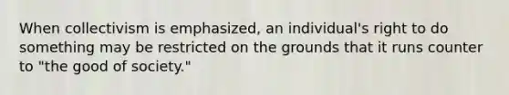 When collectivism is emphasized, an individual's right to do something may be restricted on the grounds that it runs counter to "the good of society."
