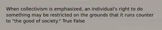 When collectivism is emphasized, an individual's right to do something may be restricted on the grounds that it runs counter to "the good of society." True False