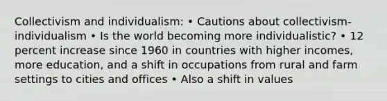 Collectivism and individualism: • Cautions about collectivism-individualism • Is the world becoming more individualistic? • 12 percent increase since 1960 in countries with higher incomes, more education, and a shift in occupations from rural and farm settings to cities and offices • Also a shift in values