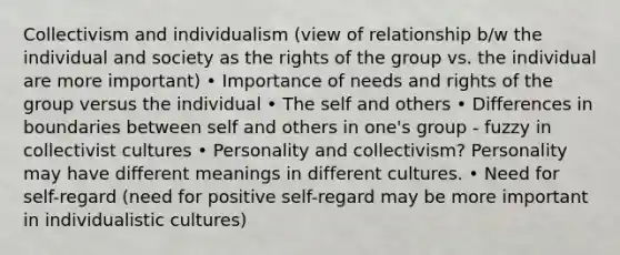 Collectivism and individualism (view of relationship b/w the individual and society as the rights of the group vs. the individual are more important) • Importance of needs and rights of the group versus the individual • The self and others • Differences in boundaries between self and others in one's group - fuzzy in collectivist cultures • Personality and collectivism? Personality may have different meanings in different cultures. • Need for self-regard (need for positive self-regard may be more important in individualistic cultures)