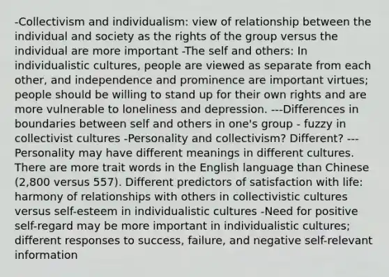 -Collectivism and individualism: view of relationship between the individual and society as the rights of the group versus the individual are more important -The self and others: In individualistic cultures, people are viewed as separate from each other, and independence and prominence are important virtues; people should be willing to stand up for their own rights and are more vulnerable to loneliness and depression. ---Differences in boundaries between self and others in one's group - fuzzy in collectivist cultures -Personality and collectivism? Different? ---Personality may have different meanings in different cultures. There are more trait words in the English language than Chinese (2,800 versus 557). Different predictors of satisfaction with life: harmony of relationships with others in collectivistic cultures versus self-esteem in individualistic cultures -Need for positive self-regard may be more important in individualistic cultures; different responses to success, failure, and negative self-relevant information