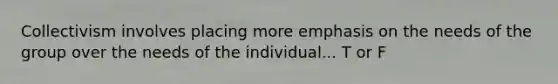 Collectivism involves placing more emphasis on the needs of the group over the needs of the individual... T or F