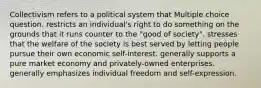 Collectivism refers to a political system that Multiple choice question. restricts an individual's right to do something on the grounds that it runs counter to the "good of society". stresses that the welfare of the society is best served by letting people pursue their own economic self-interest. generally supports a pure market economy and privately-owned enterprises. generally emphasizes individual freedom and self-expression.