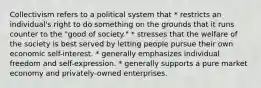 Collectivism refers to a political system that * restricts an individual's right to do something on the grounds that it runs counter to the "good of society." * stresses that the welfare of the society is best served by letting people pursue their own economic self-interest. * generally emphasizes individual freedom and self-expression. * generally supports a pure market economy and privately-owned enterprises.