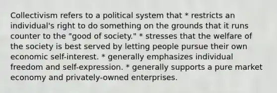 Collectivism refers to a political system that * restricts an individual's right to do something on the grounds that it runs counter to the "good of society." * stresses that the welfare of the society is best served by letting people pursue their own economic self-interest. * generally emphasizes individual freedom and self-expression. * generally supports a pure market economy and privately-owned enterprises.