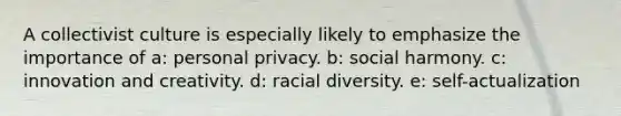 A collectivist culture is especially likely to emphasize the importance of a: personal privacy. b: social harmony. c: innovation and creativity. d: racial diversity. e: self-actualization