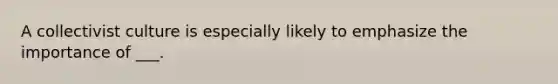 A collectivist culture is especially likely to emphasize the importance of ___.