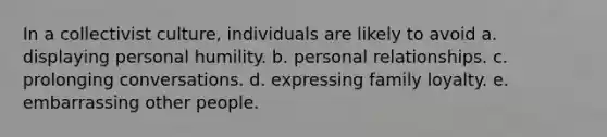 In a collectivist culture, individuals are likely to avoid a. displaying personal humility. b. personal relationships. c. prolonging conversations. d. expressing family loyalty. e. embarrassing other people.