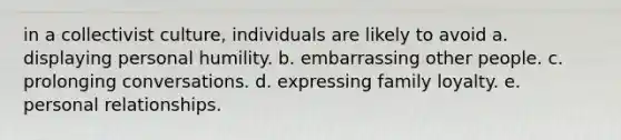 in a collectivist culture, individuals are likely to avoid a. displaying personal humility. b. embarrassing other people. c. prolonging conversations. d. expressing family loyalty. e. personal relationships.