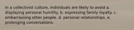 In a collectivist culture, individuals are likely to avoid a. displaying personal humility. b. expressing family loyalty. c. embarrassing other people. d. personal relationships. e. prolonging conversations.