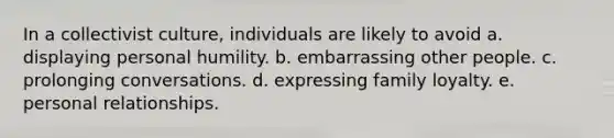 In a collectivist culture, individuals are likely to avoid a. displaying personal humility. b. embarrassing other people. c. prolonging conversations. d. expressing family loyalty. e. personal relationships.