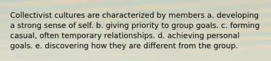 Collectivist cultures are characterized by members a. developing a strong sense of self. b. giving priority to group goals. c. forming casual, often temporary relationships. d. achieving personal goals. e. discovering how they are different from the group.