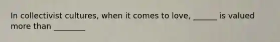 In collectivist cultures, when it comes to love, ______ is valued more than ________