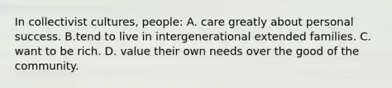 In collectivist cultures, people: A. care greatly about personal success. B.tend to live in intergenerational extended families. C. want to be rich. D. value their own needs over the good of the community.