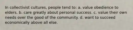 In collectivist cultures, people tend to: a. value obedience to elders. b. care greatly about personal success. c. value their own needs over the good of the community. d. want to succeed economically above all else.