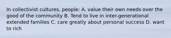 In collectivist cultures, people: A. value their own needs over the good of the community B. Tend to live in inter-generational extended families C. care greatly about personal success D. want to rich