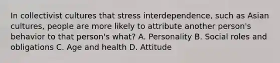 In collectivist cultures that stress interdependence, such as Asian cultures, people are more likely to attribute another person's behavior to that person's what? A. Personality B. Social roles and obligations C. Age and health D. Attitude