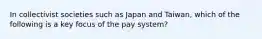 In collectivist societies such as Japan and Taiwan, which of the following is a key focus of the pay system?