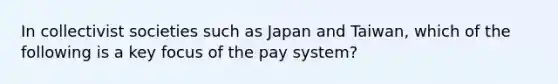 In collectivist societies such as Japan and Taiwan, which of the following is a key focus of the pay system?