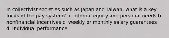 In collectivist societies such as Japan and Taiwan, what is a key focus of the pay system? a. internal equity and personal needs b. nonfinancial incentives c. weekly or monthly salary guarantees d. individual performance