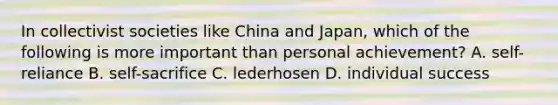 In collectivist societies like China and Japan, which of the following is more important than personal achievement? A. self-reliance B. self-sacrifice C. lederhosen D. individual success