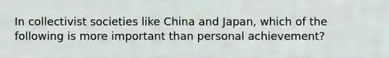 In collectivist societies like China and Japan, which of the following is more important than personal achievement?