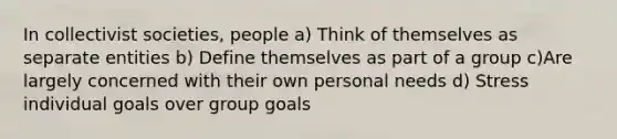 In collectivist societies, people a) Think of themselves as separate entities b) Define themselves as part of a group c)Are largely concerned with their own personal needs d) Stress individual goals over group goals