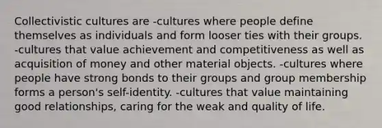 Collectivistic cultures are -cultures where people define themselves as individuals and form looser ties with their groups. -cultures that value achievement and competitiveness as well as acquisition of money and other material objects. -cultures where people have strong bonds to their groups and group membership forms a person's self-identity. -cultures that value maintaining good relationships, caring for the weak and quality of life.