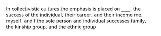 In collectivistic cultures the emphasis is placed on ____. the success of the individual, their career, and their income me, myself, and I the sole person and individual successes family, the kinship group, and the ethnic group