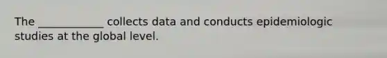 The ____________ collects data and conducts epidemiologic studies at the global level.