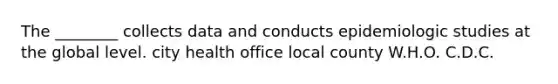 The ________ collects data and conducts epidemiologic studies at the global level. city health office local county W.H.O. C.D.C.