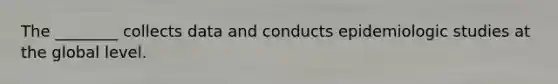 The ________ collects data and conducts epidemiologic studies at the global level.