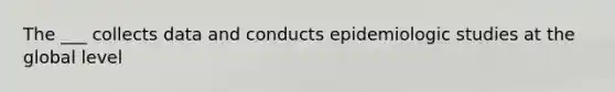 The ___ collects data and conducts epidemiologic studies at the global level