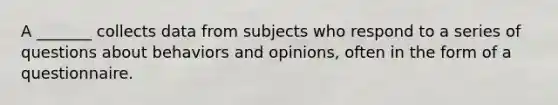 A _______ collects data from subjects who respond to a series of questions about behaviors and opinions, often in the form of a questionnaire.