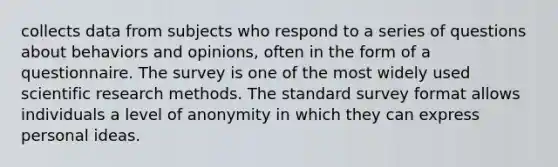 collects data from subjects who respond to a series of questions about behaviors and opinions, often in the form of a questionnaire. The survey is one of the most widely used scientific research methods. The standard survey format allows individuals a level of anonymity in which they can express personal ideas.