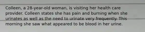 Colleen, a 28-year-old woman, is visiting her health care provider. Colleen states she has pain and burning when she urinates as well as the need to urinate very frequently. This morning she saw what appeared to be blood in her urine.