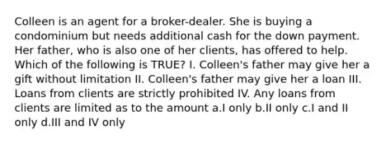 Colleen is an agent for a broker-dealer. She is buying a condominium but needs additional cash for the down payment. Her father, who is also one of her clients, has offered to help. Which of the following is TRUE? I. Colleen's father may give her a gift without limitation II. Colleen's father may give her a loan III. Loans from clients are strictly prohibited IV. Any loans from clients are limited as to the amount a.I only b.II only c.I and II only d.III and IV only